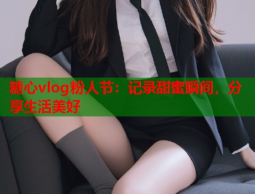 糖心vlog粉人节：记录甜蜜瞬间，分享生活美好