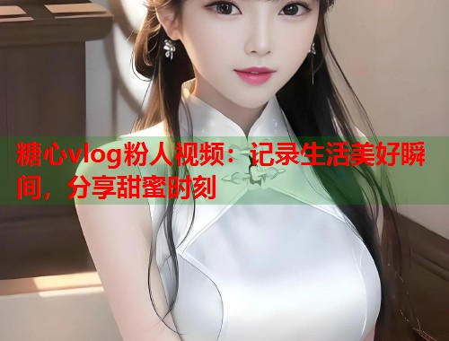 糖心vlog粉人视频：记录生活美好瞬间，分享甜蜜时刻