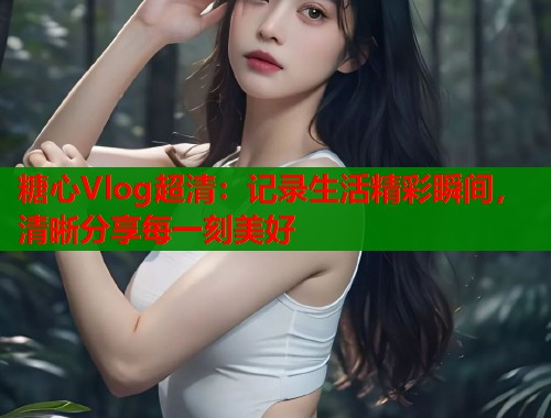糖心Vlog超清：记录生活精彩瞬间，清晰分享每一刻美好