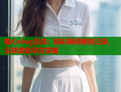糖心vlog足球：精彩瞬间随时记录，足球激情尽在掌握
