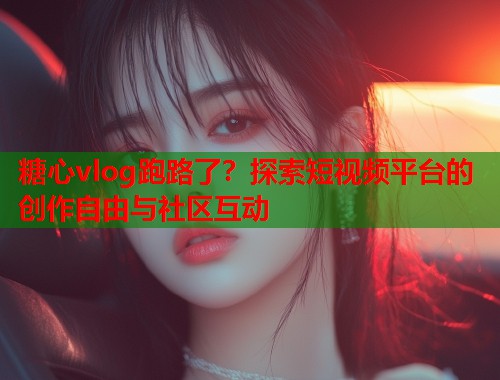 糖心vlog跑路了？探索短视频平台的创作自由与社区互动