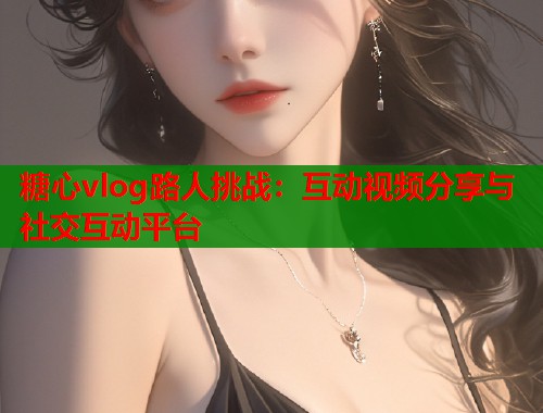 糖心vlog路人挑战：互动视频分享与社交互动平台  第2张