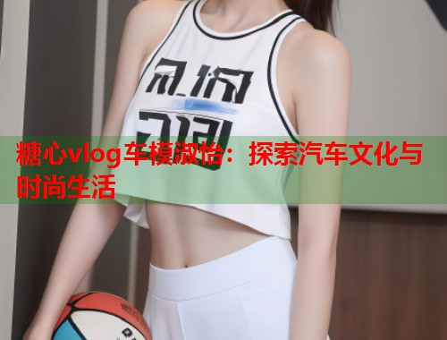 糖心vlog车模淑怡：探索汽车文化与时尚生活