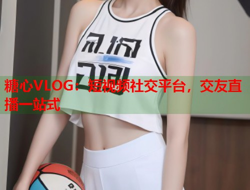 糖心VLOG：短视频社交平台，交友直播一站式