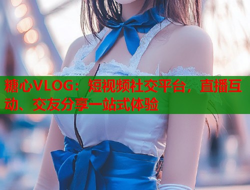 糖心VLOG：短视频社交平台，直播互动、交友分享一站式体验