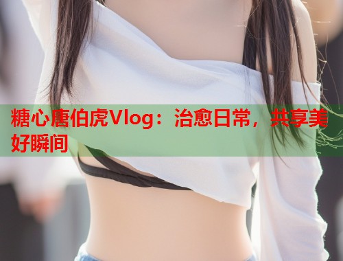糖心唐伯虎Vlog：治愈日常，共享美好瞬间