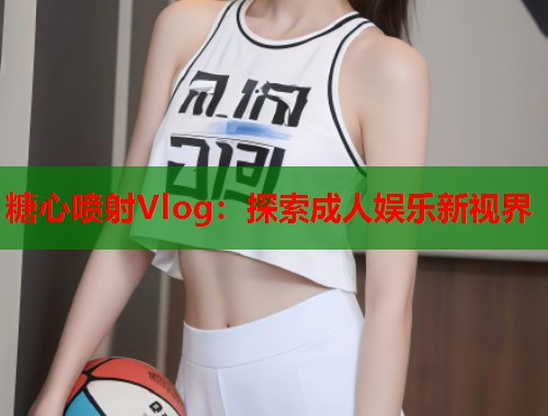 糖心喷射Vlog：探索成人娱乐新视界  第2张