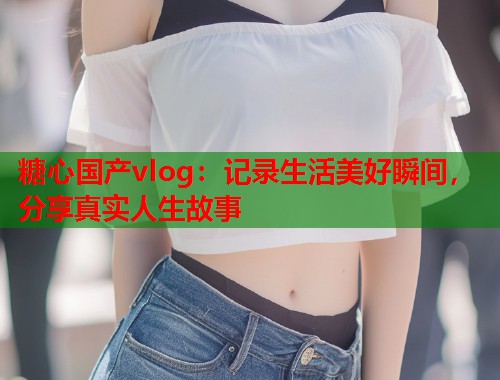 糖心国产vlog：记录生活美好瞬间，分享真实人生故事
