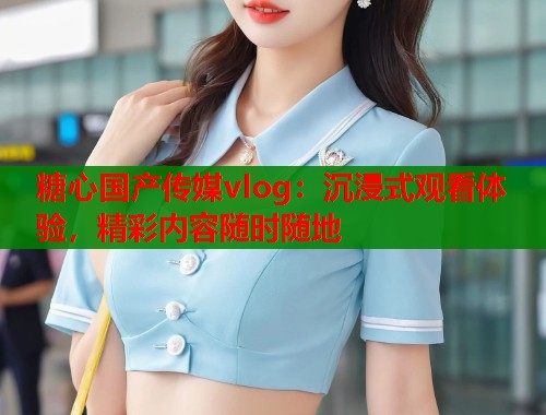 糖心国产传媒vlog：沉浸式观看体验，精彩内容随时随地