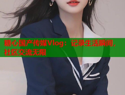 糖心国产传媒Vlog：记录生活瞬间，社区交流无限