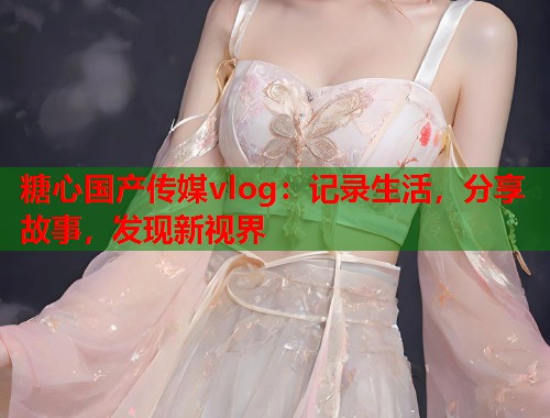 糖心国产传媒vlog：记录生活，分享故事，发现新视界