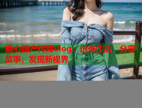 糖心国产传媒vlog：记录生活，分享故事，发现新视界  第2张