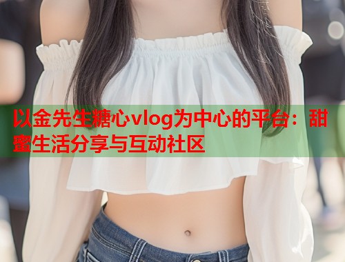以金先生糖心vlog为中心的平台：甜蜜生活分享与互动社区