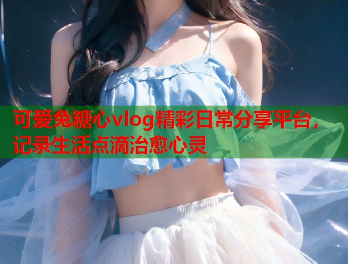 可爱兔糖心vlog精彩日常分享平台，记录生活点滴治愈心灵