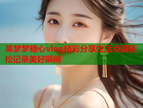 吴梦梦糖心vlog精彩分享生活点滴轻松记录美好瞬间