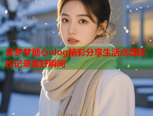 吴梦梦糖心vlog精彩分享生活点滴轻松记录美好瞬间  第2张