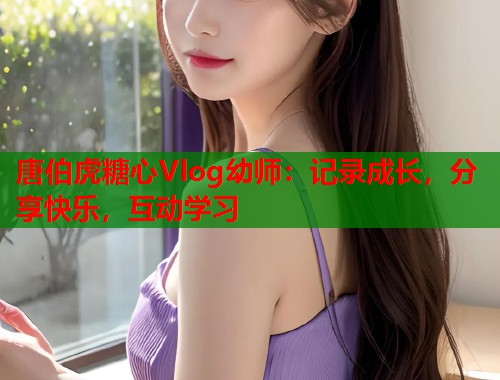 唐伯虎糖心Vlog幼师：记录成长，分享快乐，互动学习