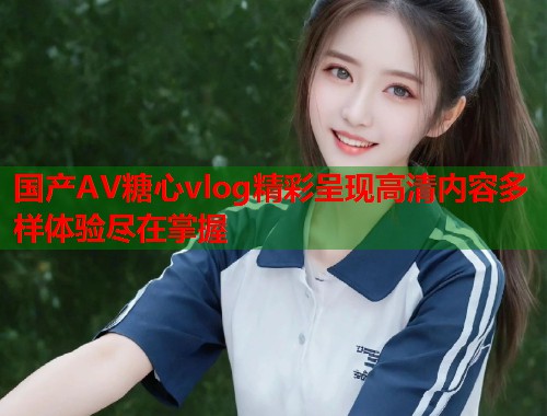 国产AV糖心vlog精彩呈现高清内容多样体验尽在掌握