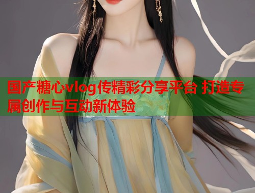 国产糖心vlog传精彩分享平台 打造专属创作与互动新体验