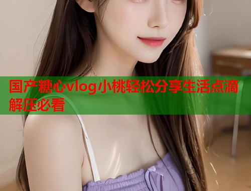 国产糖心vlog小桃轻松分享生活点滴解压必看