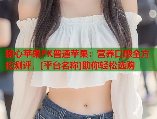 糖心苹果PK普通苹果：营养口感全方位测评，[平台名称]助你轻松选购