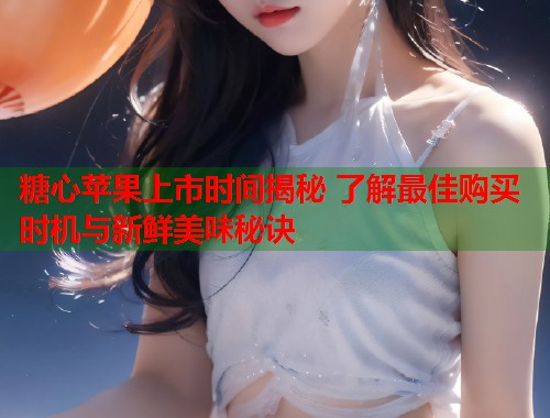 糖心苹果上市时间揭秘 了解最佳购买时机与新鲜美味秘诀