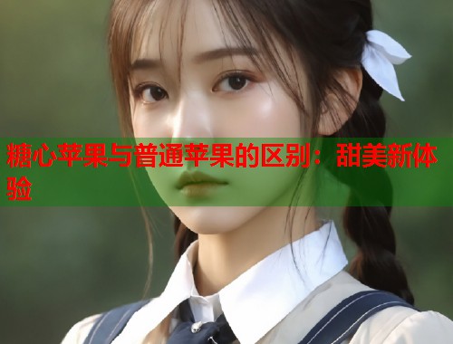 糖心苹果与普通苹果的区别：甜美新体验