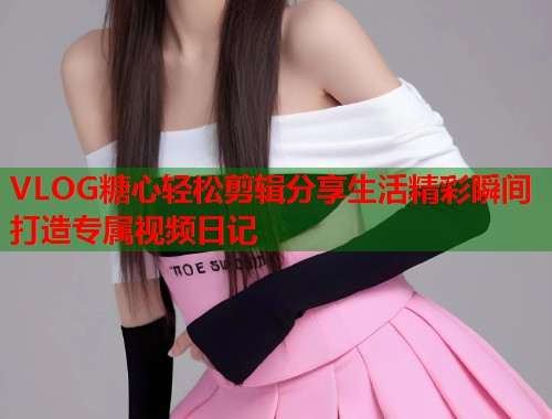 VLOG糖心轻松剪辑分享生活精彩瞬间打造专属视频日记  第2张
