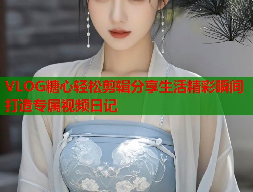 VLOG糖心轻松剪辑分享生活精彩瞬间打造专属视频日记