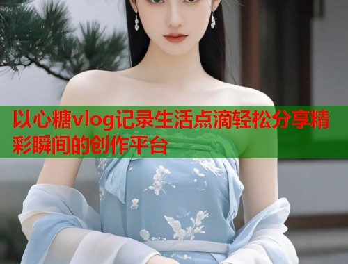 以心糖vlog记录生活点滴轻松分享精彩瞬间的创作平台