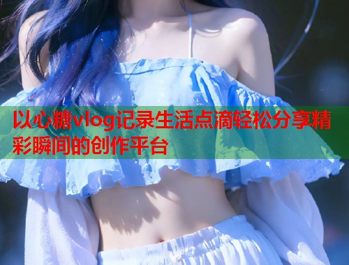 以心糖vlog记录生活点滴轻松分享精彩瞬间的创作平台  第2张