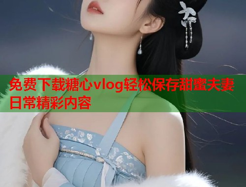 免费下载糖心vlog轻松保存甜蜜夫妻日常精彩内容