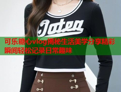 可乐糖心vlog揭秘生活美学分享精彩瞬间轻松记录日常趣味