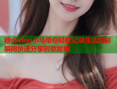 糖心vlog小马带你轻松记录生活精彩瞬间快速分享创意故事