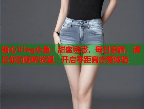 糖心Vlog小鱼：甜蜜诱惑，每日更新，满足你的视听欲望，开启零距离恋爱体验