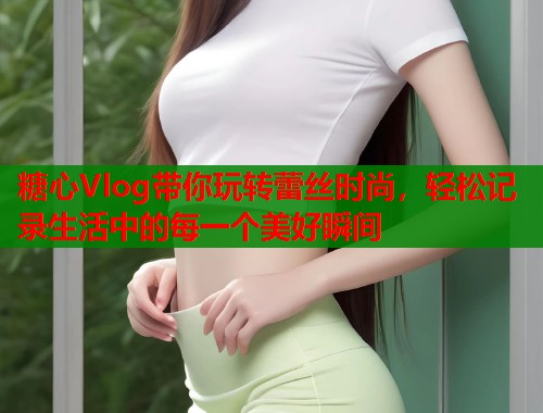 糖心Vlog带你玩转蕾丝时尚，轻松记录生活中的每一个美好瞬间