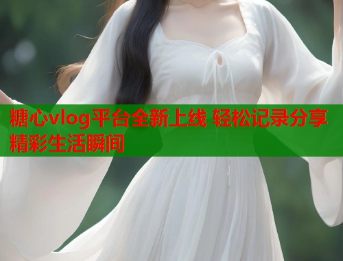 糖心vlog平台全新上线 轻松记录分享精彩生活瞬间