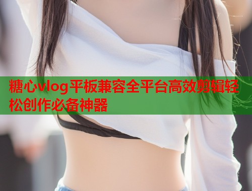 糖心vlog平板兼容全平台高效剪辑轻松创作必备神器