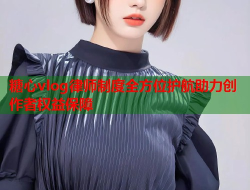 糖心vlog律师制度全方位护航助力创作者权益保障