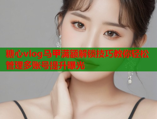 糖心vlog马甲满额解锁技巧教你轻松管理多账号提升曝光