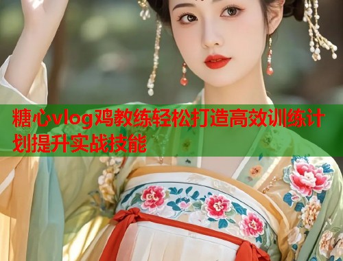 糖心vlog鸡教练轻松打造高效训练计划提升实战技能