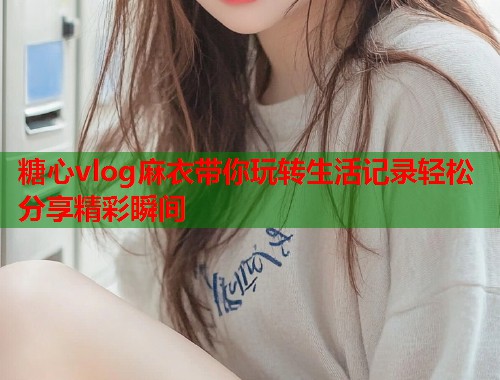 糖心vlog麻衣带你玩转生活记录轻松分享精彩瞬间