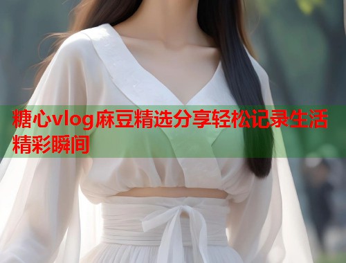 糖心vlog麻豆精选分享轻松记录生活精彩瞬间