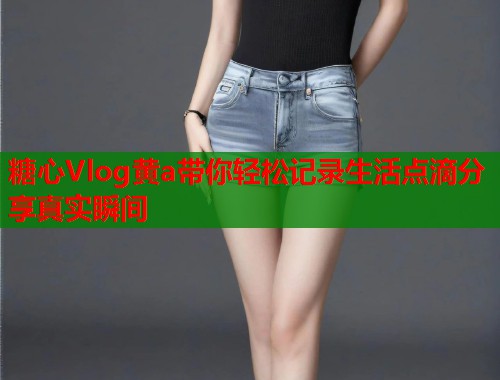 糖心Vlog黄a带你轻松记录生活点滴分享真实瞬间