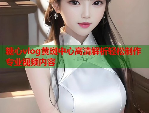糖心vlog黄斑中心高清解析轻松制作专业视频内容  第2张