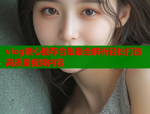 vlog糖心推荐合集最全解析轻松打造高质量视频内容