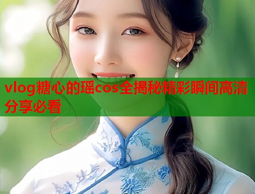 vlog糖心的瑶cos全揭秘精彩瞬间高清分享必看