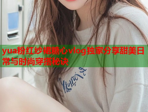 yua粉红纱裙糖心vlog独家分享甜美日常与时尚穿搭秘诀