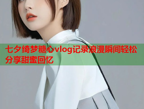 七夕绮梦糖心vlog记录浪漫瞬间轻松分享甜蜜回忆