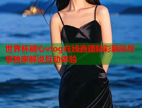 世界杯糖心vlog在线直播精彩瞬间尽享独家解说互动体验